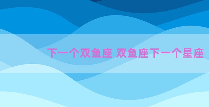 下一个双鱼座 双鱼座下一个星座